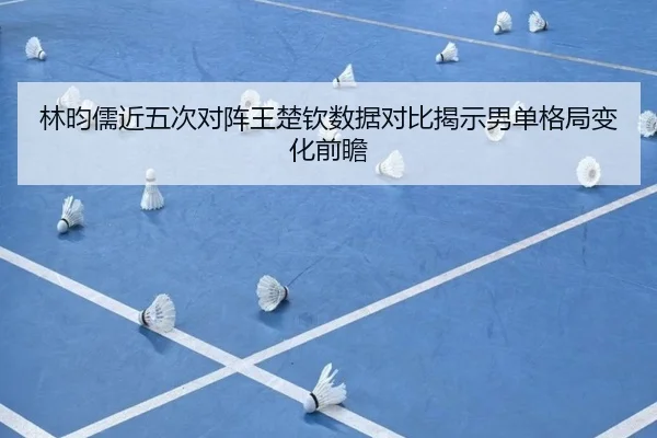 林昀儒近五次对阵王楚钦数据对比揭示男单格局变化前瞻